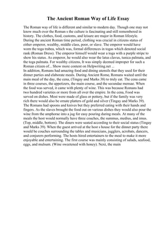 The Ancient Roman Way of Life Essay
The Roman way of life is different and similar to modern day. Though one may not
know much over the Roman s the culture is fascinating and still remembered in
history. The clothes, food, customs, and leisure are major in Roman lifestyle.
During the ancient Roman time period, clothing was crucial in citizens status of
either emperor, wealthy, middle class, poor, or slave. The emperor would have
worn the toga trabea, which was, formal differences in togas which denoted social
rank (Roman Dress). The emperor himself would wear a toga with a purple stripe to
show his status. As emperor, he would also wear the latus clavus, tunica palmata, and
the toga palmata. For wealthy citizens, It was simply deemed improper for such a
Roman citizen of... Show more content on Helpwriting.net ...
In addition, Romans had amazing food and dining utensils that they used for their
dinner parties and elaborate meals. During Ancient Rome, Romans waited until the
main meal of the day, the cena, (Tingay and Marks 38) to truly eat. The cena came
in three courses, the appetizers, the main course, and the secundae mensae. When
the food was served, it came with plenty of wine. This was because Romans had
two hundred varieties or more from all over the empire. In the cena, Food was
served on dishes. Most were made of glass or pottery, but if the family was very
rich there would also be ornate platters of gold and silver (Tingay and Marks 39).
The Romans had spoons and knives but they preferred eating with their hands and
fingers. As the slaves brought the food out on various dishes they would also pour the
wine from the amphorae into a jug for easy pouring during meals. At many of the
meals the host would normally have three couches, the summus, medius, and imus.
(Top, middle, bottom). The diners were seated according to their social status (Tingay
and Marks 39). When the guest arrived at the host s house for the dinner party there
would be couches surrounding the tables and musicians, jugglers, acrobats, dancers,
and conjurers performing. The hosts hired entertainers to the meal to make it more
enjoyable and entertaining. The first course was mainly consisting of salads, seafood,
eggs, and mulsum. (Wine sweetened with honey). Next, the main
 