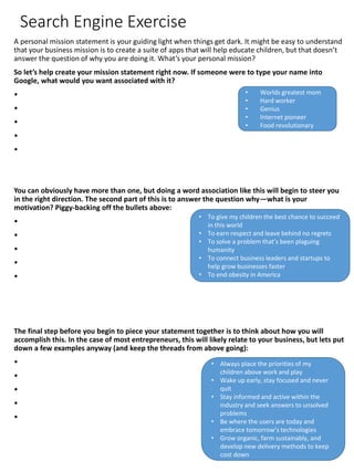 Search Engine Exercise
A personal mission statement is your guiding light when things get dark. It might be easy to understand
that your business mission is to create a suite of apps that will help educate children, but that doesn’t
answer the question of why you are doing it. What’s your personal mission?
So let’s help create your mission statement right now. If someone were to type your name into
Google, what would you want associated with it?
•
•
•
•
•
You can obviously have more than one, but doing a word association like this will begin to steer you
in the right direction. The second part of this is to answer the question why—what is your
motivation? Piggy-backing off the bullets above:
•
•
•
•
•
The final step before you begin to piece your statement together is to think about how you will
accomplish this. In the case of most entrepreneurs, this will likely relate to your business, but lets put
down a few examples anyway (and keep the threads from above going):
•
•
•
•
•
• Worlds greatest mom
• Hard worker
• Genius
• Internet pioneer
• Food revolutionary
• To give my children the best chance to succeed
in this world
• To earn respect and leave behind no regrets
• To solve a problem that’s been plaguing
humanity
• To connect business leaders and startups to
help grow businesses faster
• To end obesity in America
• Always place the priorities of my
children above work and play
• Wake up early, stay focused and never
quit
• Stay informed and active within the
industry and seek answers to unsolved
problems
• Be where the users are today and
embrace tomorrow’s technologies
• Grow organic, farm sustainably, and
develop new delivery methods to keep
cost down
 