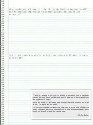 What could you achieve in life if you decided to become totally
and blissfully impervious to unconstructive criticism and
rejection?
How do you create a vision so big that others will want to be a
part of it?
 
