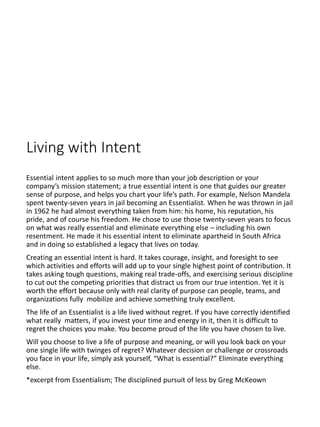 Living with Intent
Essential intent applies to so much more than your job description or your
company’s mission statement; a true essential intent is one that guides our greater
sense of purpose, and helps you chart your life’s path. For example, Nelson Mandela
spent twenty-seven years in jail becoming an Essentialist. When he was thrown in jail
in 1962 he had almost everything taken from him: his home, his reputation, his
pride, and of course his freedom. He chose to use those twenty-seven years to focus
on what was really essential and eliminate everything else – including his own
resentment. He made it his essential intent to eliminate apartheid in South Africa
and in doing so established a legacy that lives on today.
Creating an essential intent is hard. It takes courage, insight, and foresight to see
which activities and efforts will add up to your single highest point of contribution. It
takes asking tough questions, making real trade-offs, and exercising serious discipline
to cut out the competing priorities that distract us from our true intention. Yet it is
worth the effort because only with real clarity of purpose can people, teams, and
organizations fully mobilize and achieve something truly excellent.
The life of an Essentialist is a life lived without regret. If you have correctly identified
what really matters, if you invest your time and energy in it, then it is difficult to
regret the choices you make. You become proud of the life you have chosen to live.
Will you choose to live a life of purpose and meaning, or will you look back on your
one single life with twinges of regret? Whatever decision or challenge or crossroads
you face in your life, simply ask yourself, “What is essential?” Eliminate everything
else.
*excerpt from Essentialism; The disciplined pursuit of less by Greg McKeown
 