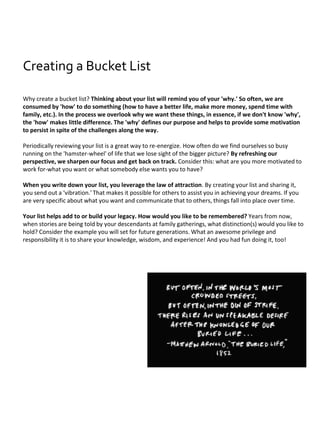 Why create a bucket list? Thinking about your list will remind you of your 'why.' So often, we are
consumed by 'how' to do something (how to have a better life, make more money, spend time with
family, etc.). In the process we overlook why we want these things, in essence, if we don't know 'why',
the 'how' makes little difference. The 'why' defines our purpose and helps to provide some motivation
to persist in spite of the challenges along the way.
Periodically reviewing your list is a great way to re-energize. How often do we find ourselves so busy
running on the 'hamster-wheel' of life that we lose sight of the bigger picture? By refreshing our
perspective, we sharpen our focus and get back on track. Consider this: what are you more motivated to
work for-what you want or what somebody else wants you to have?
When you write down your list, you leverage the law of attraction. By creating your list and sharing it,
you send out a 'vibration.' That makes it possible for others to assist you in achieving your dreams. If you
are very specific about what you want and communicate that to others, things fall into place over time.
Your list helps add to or build your legacy. How would you like to be remembered? Years from now,
when stories are being told by your descendants at family gatherings, what distinction(s) would you like to
hold? Consider the example you will set for future generations. What an awesome privilege and
responsibility it is to share your knowledge, wisdom, and experience! And you had fun doing it, too!
Creating a Bucket List
 