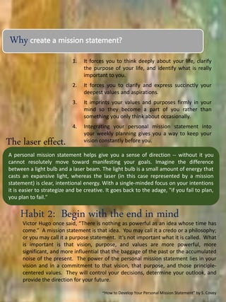 Why create a mission statement?
1. It forces you to think deeply about your life, clarify
the purpose of your life, and identify what is really
important to you.
2. It forces you to clarify and express succinctly your
deepest values and aspirations.
3. It imprints your values and purposes firmly in your
mind so they become a part of you rather than
something you only think about occasionally.
4. Integrating your personal mission statement into
your weekly planning gives you a way to keep your
vision constantly before you.
Habit 2: Begin with the end in mind
Victor Hugo once said, “There is nothing as powerful as an idea whose time has
come.” A mission statement is that idea. You may call it a credo or a philosophy;
or you may call it a purpose statement. It’s not important what it is called. What
is important is that vision, purpose, and values are more powerful, more
significant, and more influential that the baggage of the past or the accumulated
noise of the present. The power of the personal mission statement lies in your
vision and in a commitment to that vision, that purpose, and those principle-
centered values. They will control your decisions, determine your outlook, and
provide the direction for your future.
~How to Develop Your Personal Mission Statement” by S. Covey
A personal mission statement helps give you a sense of direction -- without it you
cannot resolutely move toward manifesting your goals. Imagine the difference
between a light bulb and a laser beam. The light bulb is a small amount of energy that
casts an expansive light, whereas the laser (in this case represented by a mission
statement) is clear, intentional energy. With a single-minded focus on your intentions
it is easier to strategize and be creative. It goes back to the adage, "if you fail to plan,
you plan to fail."
The laser effect.
 