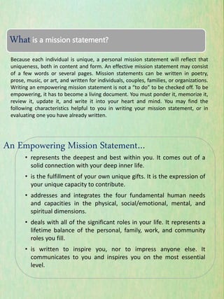 Because each individual is unique, a personal mission statement will reflect that
uniqueness, both in content and form. An effective mission statement may consist
of a few words or several pages. Mission statements can be written in poetry,
prose, music, or art, and written for individuals, couples, families, or organizations.
Writing an empowering mission statement is not a “to do” to be checked off. To be
empowering, it has to become a living document. You must ponder it, memorize it,
review it, update it, and write it into your heart and mind. You may find the
following characteristics helpful to you in writing your mission statement, or in
evaluating one you have already written.
• represents the deepest and best within you. It comes out of a
solid connection with your deep inner life.
• is the fulfillment of your own unique gifts. It is the expression of
your unique capacity to contribute.
• addresses and integrates the four fundamental human needs
and capacities in the physical, social/emotional, mental, and
spiritual dimensions.
• deals with all of the significant roles in your life. It represents a
lifetime balance of the personal, family, work, and community
roles you fill.
• is written to inspire you, nor to impress anyone else. It
communicates to you and inspires you on the most essential
level.
What is a mission statement?
An Empowering Mission Statement…
 