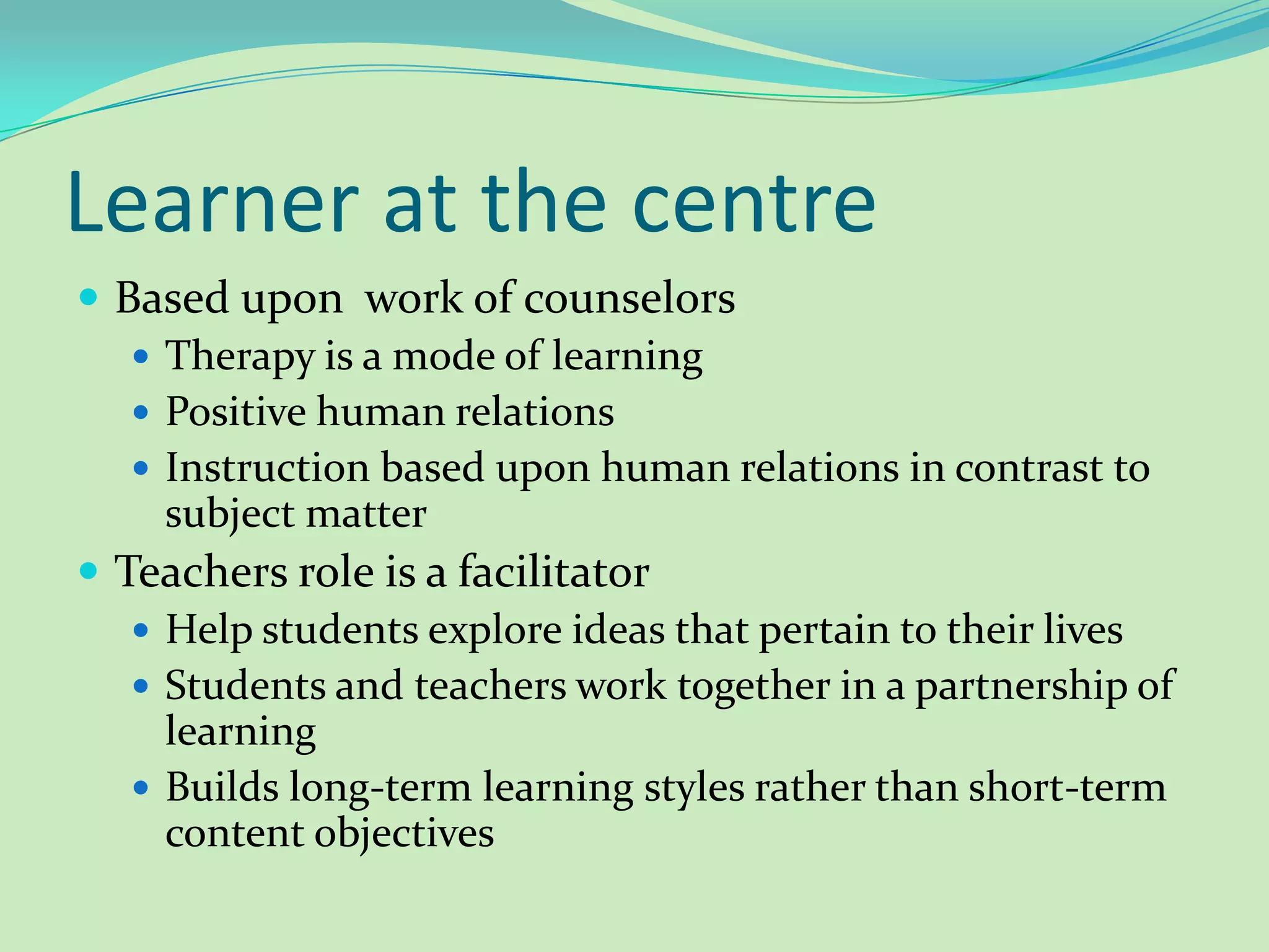 Learner at the centreBased upon work of counselorsTherapy is a mode of learningPositive human relations Instruction based upon human relations in contrast to subject matterTeachers role is a facilitator Help students explore ideas that pertain to their livesStudents and teachers work together in a partnership of learningBuilds long-term learning styles rather than short-term content objectives