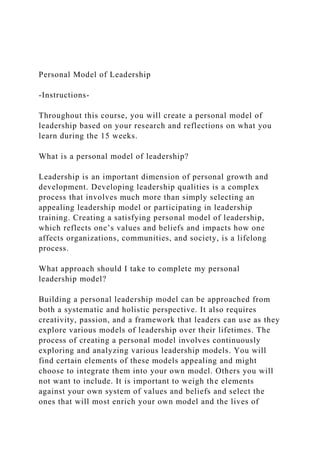 Personal Model of Leadership
-Instructions-
Throughout this course, you will create a personal model of
leadership based on your research and reflections on what you
learn during the 15 weeks.
What is a personal model of leadership?
Leadership is an important dimension of personal growth and
development. Developing leadership qualities is a complex
process that involves much more than simply selecting an
appealing leadership model or participating in leadership
training. Creating a satisfying personal model of leadership,
which reflects one’s values and beliefs and impacts how one
affects organizations, communities, and society, is a lifelong
process.
What approach should I take to complete my personal
leadership model?
Building a personal leadership model can be approached from
both a systematic and holistic perspective. It also requires
creativity, passion, and a framework that leaders can use as they
explore various models of leadership over their lifetimes. The
process of creating a personal model involves continuously
exploring and analyzing various leadership models. You will
find certain elements of these models appealing and might
choose to integrate them into your own model. Others you will
not want to include. It is important to weigh the elements
against your own system of values and beliefs and select the
ones that will most enrich your own model and the lives of
 