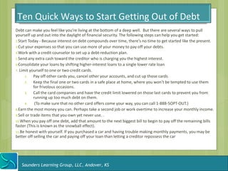 Ten Quick Ways to Start Getting Out of Debt
Debt can make you feel like you’re living at the bottom of a deep well. But there are several ways to pull
yourself up and out into the daylight of financial security. The following steps can help you get started:
2.Start Today - Because interest on debt compounds over time, there’s no time to get started like the present.
3.Cut your expenses so that you can use more of your money to pay off your debts.
4.Work with a credit counselor to set up a debt-reduction plan.
5.Send any extra cash toward the creditor who is charging you the highest interest.
6.Consolidate your loans by shifting higher-interest loans to a single lower rate loan
7. Limit yourself to one or two credit cards.
      1.    Pay off other cards you, cancel other your accounts, and cut up those cards.
      2.    Keep the final one or two cards in a safe place at home, where you won’t be tempted to use them
            for frivolous occasions.
      3.    Call the card companies and have the credit limit lowered on those last cards to prevent you from
            running up too much debt on them.
      4.     (To make sure that no other card offers come your way, you can call 1-888-5OPT-OUT.)
8.Earn the most money you can. Perhaps take a second job or work overtime to increase your monthly income.
9.Sell or trade items that you own yet never use. .
10.When you pay off one debt, add that amount to the next biggest bill to begin to pay off the remaining bills
faster (This is known as the snowball effect).
11.Be honest with yourself. If you purchased a car and having trouble making monthly payments, you may be
better off selling the car and paying off your loan than letting a creditor repossess the car




   Saunders Learning Group, LLC, Andover, KS
 