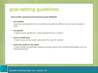 goal-setting guidelines
 well-written personal and financial goals SHOULD:

    be realistic
     I you are working part-time is not likely to be able to afford a new car every couple of
     years.

    be specific
     “I want to save $5,000 for a down payment to buy a house.”

    have a timeframe
     “I want to pay off my credit card within the next 18 months.”

    state the action to be taken
     “I want to start an automatic deposit savings account with monthly withdrawals from my
     checking account.”




Saunders Learning Group, LLC, Andover, KS
 