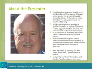 About the Presenter
                                               Floyd Saunders has worked on Wall Street
                                                with both Bank of America and JPMorgan,
                                                where is was a vice president in global
                                                financial systems. He has worked across
                                                the industry in retail, commercial, and
                                                investment banking.
                                               He has taught courses in Money and
                                                Banking, Principles of Banking, Managerial
                                                Finance and extensively for the American
                                                Institute of Banking and various colleges.
                                               As a consultant, he developed and taught
                                                a wide range of banking and investing
                                                courses.
                                               He authored three programs for the
                                                American Bankers Association: Banking on
                                                Mutual Funds and Annuities, Introduction to
                                                Securities Markets and Investing in
                                                Securities.

                                               He is the author of “Figuring Out Wall
                                                Street, a consumer’s guide to financial
                                                makets”
                                               Look for his next book, “Family Financial
                                                Freedom” available as an e-book soon.



Saunders Learning Group, LLC, Andover, KS
 