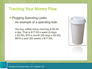 Tracking Your Money Flow
 Plugging    Spending Leaks
    o   An example of a spending leak:

        You buy coffee every morning at $3.50
        a day. That is $17.50 a week (5 days
        x $3.50), $70 a month (20 days x $3.50),
        $910 a year (52 weeks x $17.50).




Saunders Learning Group, LLC, Andover, KS
 