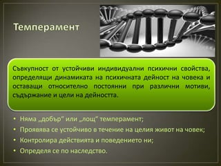 Съвкупност от устойчиви индивидуални психични свойства,
определящи динамиката на психичната дейност на човека и
оставащи относително постоянни при различни мотиви,
съдържание и цели на дейността.


•   Няма „добър“ или „лощ“ темперамент;
•   Проявява се устойчиво в течение на целия живот на човек;
•   Контролира действията и поведението ни;
•   Определя се по наследство.
 