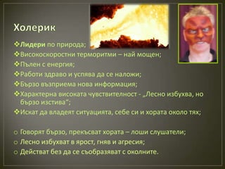 Лидери по природа;
Високоскоростни терморитми – най мощен;
Пълен с енергия;
Работи здраво и успява да се наложи;
Бързо възприема нова информация;
Характерна високата чувствителност - „Лесно избухва, но
 бързо изстива“;
Искат да владеят ситуацията, себе си и хората около тях;

o Говорят бързо, прекъсват хората – лоши слушатели;
o Лесно избухват в ярост, гняв и агресия;
o Действат без да се съобразяват с околните.
 