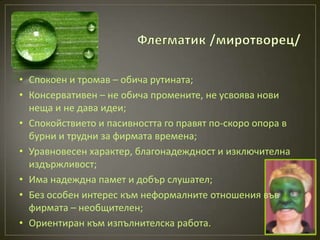• Спокоен и тромав – обича рутината;
• Консервативен – не обича промените, не усвоява нови
  неща и не дава идеи;
• Спокойствието и пасивността го правят по-скоро опора в
  бурни и трудни за фирмата времена;
• Уравновесен характер, благонадеждност и изключителна
  издържливост;
• Има надеждна памет и добър слушател;
• Без особен интерес към неформалните отношения във
  фирмата – необщителен;
• Ориентиран към изпълнителска работа.
 
