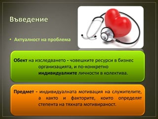 • Актуалност на проблема


 Обект на изследването - човешките ресурси в бизнес
           организацията, и по-конкретно
           индивидуалните личности в колектива.


 Предмет - индивидуалната мотивация на служителите,
          а както и факторите, които определят
          степента на тяхната мотивираност.
 