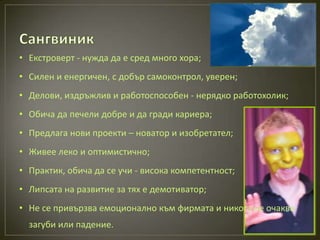 • Екстроверт - нужда да е сред много хора;
• Силен и енергичен, с добър самоконтрол, уверен;
• Делови, издръжлив и работоспособен - нерядко работохолик;
• Обича да печели добре и да гради кариера;
• Предлага нови проекти – новатор и изобретател;
• Живее леко и оптимистично;
• Практик, обича да се учи - висока компетентност;
• Липсата на развитие за тях е демотиватор;
• Не се привързва емоционално към фирмата и никога не очаква
  загуби или падение.
 