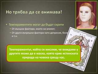 • Темпераментите могат да бъдат скрити
  • От външни фактори, които ни влияят;
  • От други вътрешни фактори като депресия, болест
    и т.н.



  Темпераментът, който си мислим, че виждаме у
  другите може да е маска, която крие истинската
           природа на човека срещу нас.
 