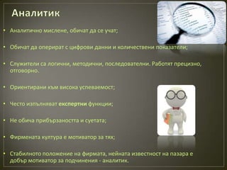 • Аналитично мислене, обичат да се учат;

• Обичат да оперират с цифрови данни и количествени показатели;

• Служители са логични, методични, последователни. Работят прецизно,
  отговорно.

• Ориентирани към висока успеваемост;

• Често изпълняват експертни функции;

• Не обича прибързаността и суетата;

• Фирмената култура е мотиватор за тях;

• Стабилното положение на фирмата, нейната известност на пазара е
  добър мотиватор за подчинения - аналитик.
 