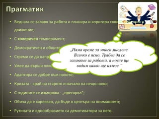 • Веднага се залавя за работа и планира и коригира своите действия в
  движение;

• С холеричен темперамент;

• Демократичен и общителен човек; време за много мислене.
                            „Няма
• Стреми се да направи повече, отколкото ясно. Трябва да се
                                Всичко е е възможно;
                             залавяме за работа, а после ще
• Умее да върши няколко неща едновременно; ще излезе.”
                                 видим какво

• Адаптира се добре към новото;

• Кризата - край на старото и начало на нещо ново;

• С годините се изморява - „прегорял“;

• Обича да е харесван, да бъде в центъра на вниманието;

• Рутината и еднообразието са демотиватори за него.
 