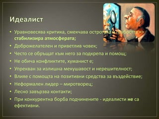 • Уравновесява критика, смекчава остротата и грубостта =>
  стабилизира атмосферата;
• Доброжелателен и приветлив човек;
• Често се обръщат към него за подкрепа и помощ;
• Не обича конфликтите, хуманист е;
• Упрекван за излишна мекушавост и нерешителност;
• Влияе с помощта на позитивни средства за въздействие;
• Неформален лидер – миротворец;
• Лесно завързва контакти;
• При конкурентна борба подчинените - идеалисти не са
  ефективни.
 