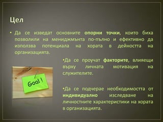 • Да се изведат основните опорни точки, които биха
  позволили на мениджмънта по-пълно и ефективно да
  използва потенциала на хората в дейността на
  организацията.
                   •Да се проучат факторите, влияещи
                   върху   личната   мотивация    на
                   служителите.

                   •Да се подчерае необходимостта от
                   индивидуално      изследване      на
                   личностните характеристики на хората
                   в организацията.
 