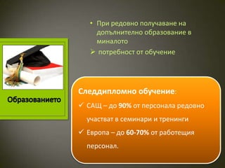 • При редовно получаване на
     допълнително образование в
     миналото
    потребност от обучение




Следдипломно обучение:
 САЩ – до 90% от персонала редовно
  участват в семинари и тренинги
 Европа – до 60-70% от работещия
  персонал.
 