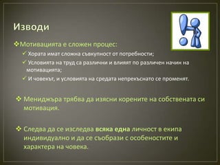 Мотивацията е сложен процес:
   Хората имат сложна съвкупност от потребности;
   Условията на труд са различни и влияят по различен начин на
   мотивацията;
   И човекът, и условията на средата непрекъснато се променят.


 Мениджъра трябва да изясни корените на собствената си
  мотивация.

 Следва да се изследва всяка една личност в екипа
  индивидуално и да се съобрази с особеностите и
  характера на човека.
 