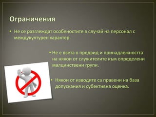 • Не се разглеждат особеностите в случай на персонал с
  междукултурен характер.

                 • Не е взета в предвид и принадлежността
                   на някои от служителите към определени
                   малцинствени групи.

                 • Някои от изводите са правени на база
                   допускания и субективна оценка.
 