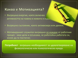 • Вътрешна енергия, която включва
  активността на човека в живота и в работата;

• Вътрешно състояние, което активизира или движи;

• Мотивираният служител вътрешно се нуждае от работния
  процес - има цели и осъзнава, че работейки работата си,
  може да ги постигне;

• „Процес на вътрешна необходимост за удовлетворяване на
Потребност - вземане на решение относно избора на
  поведение, което ще доведе до реализиране на целите“.
        физиологическа или психологическа нужда.
 