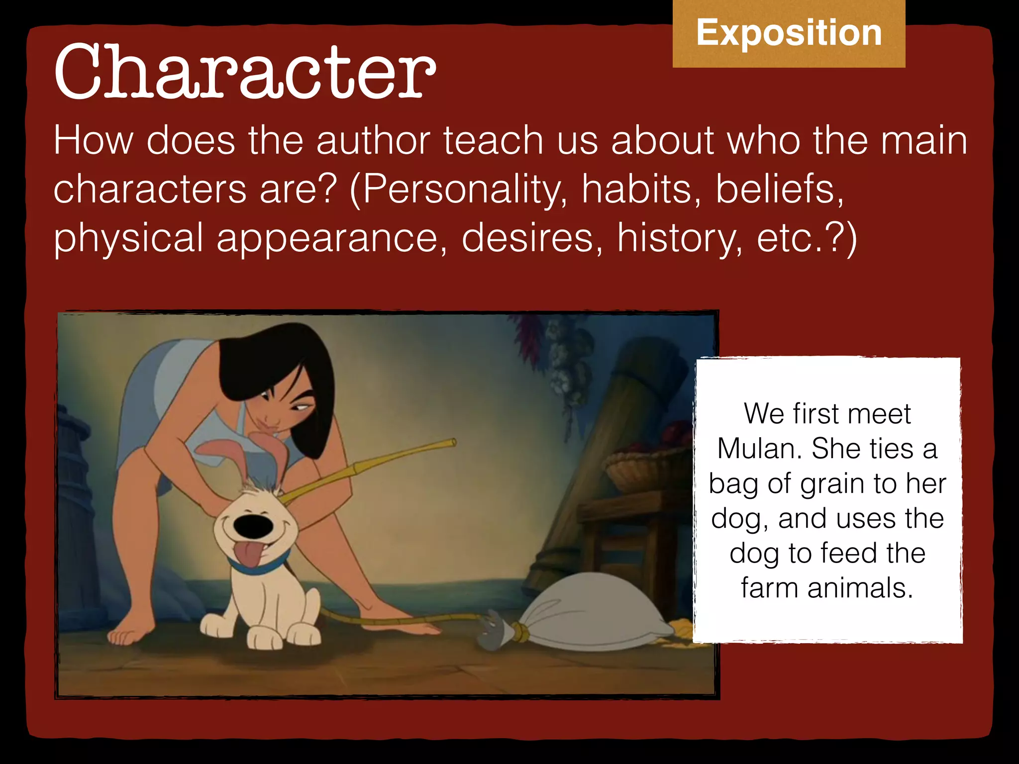 Character
How does the author teach us about who the main
characters are? (Personality, habits, beliefs,
physical appearance, desires, history, etc.?)
We ﬁrst meet
Mulan. She ties a
bag of grain to her
dog, and uses the
dog to feed the
farm animals.
Exposition
 
