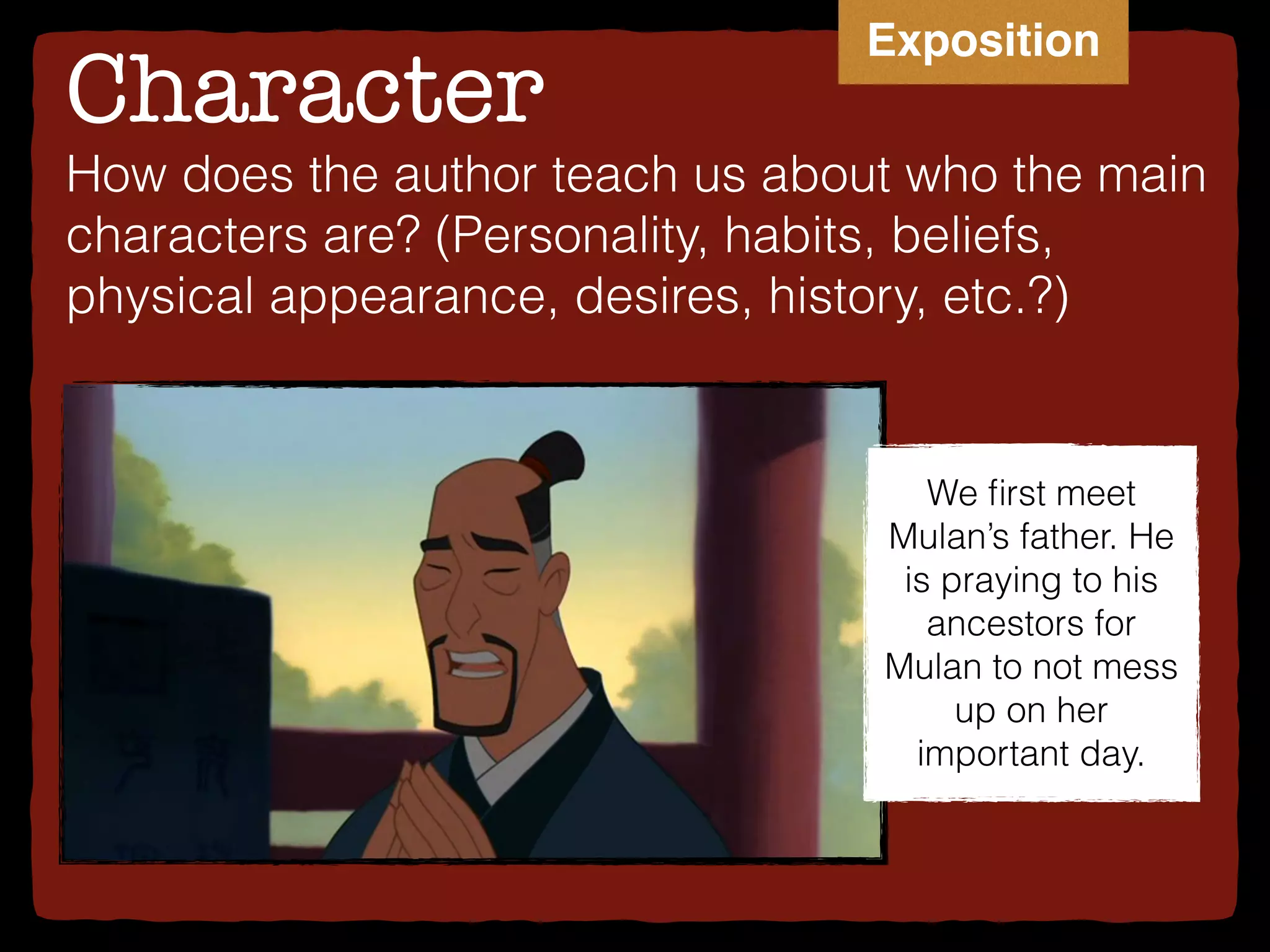 Character
We ﬁrst meet
Mulan’s father. He
is praying to his
ancestors for
Mulan to not mess
up on her
important day.
How does the author teach us about who the main
characters are? (Personality, habits, beliefs,
physical appearance, desires, history, etc.?)
Exposition
 