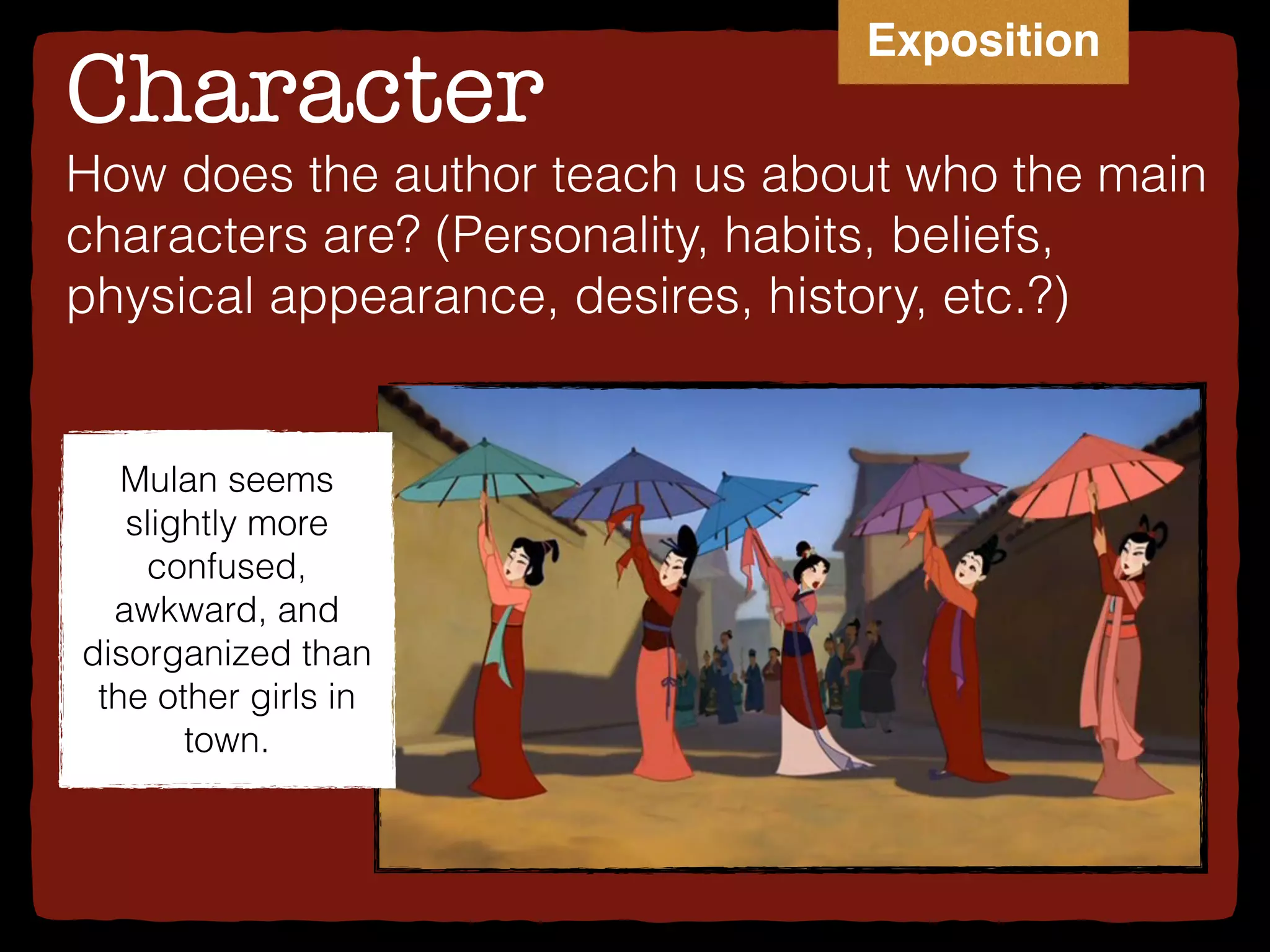 Character
Mulan seems
slightly more
confused,
awkward, and
disorganized than
the other girls in
town.
How does the author teach us about who the main
characters are? (Personality, habits, beliefs,
physical appearance, desires, history, etc.?)
Exposition
 