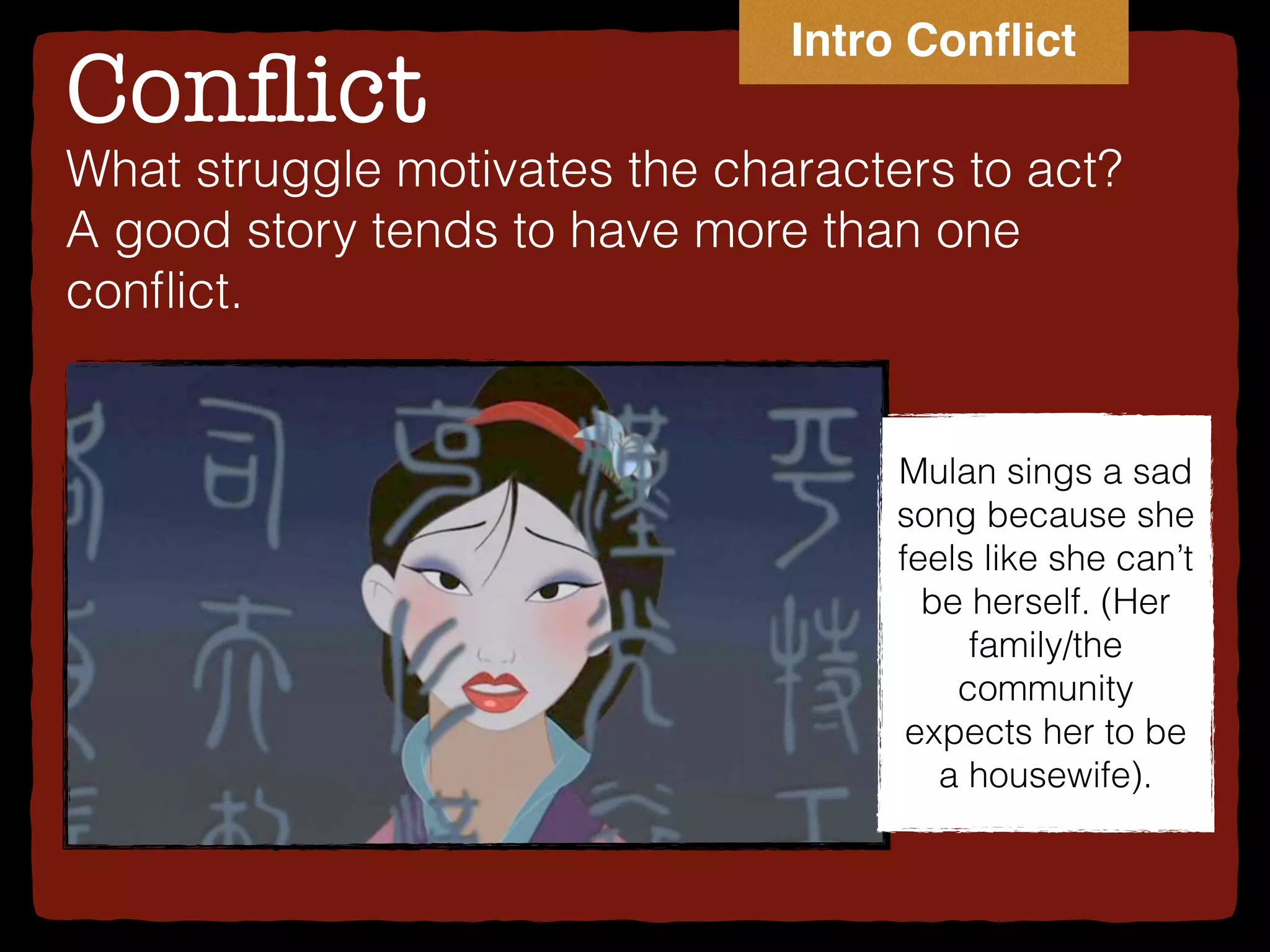 Conﬂict
What struggle motivates the characters to act?
A good story tends to have more than one
conﬂict.
Mulan sings a sad
song because she
feels like she can’t
be herself. (Her
family/the
community
expects her to be
a housewife).
Intro Conﬂict
 