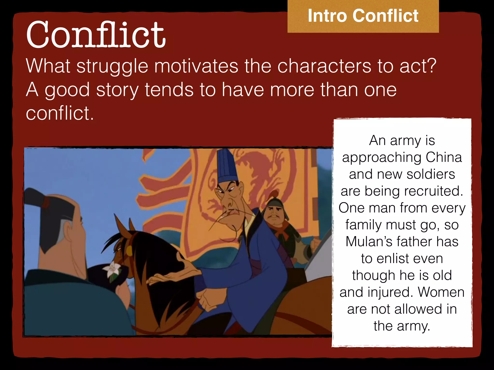 Conﬂict
What struggle motivates the characters to act?
A good story tends to have more than one
conﬂict.
An army is
approaching China
and new soldiers
are being recruited.
One man from every
family must go, so
Mulan’s father has
to enlist even
though he is old
and injured. Women
are not allowed in
the army.
Intro Conﬂict
 