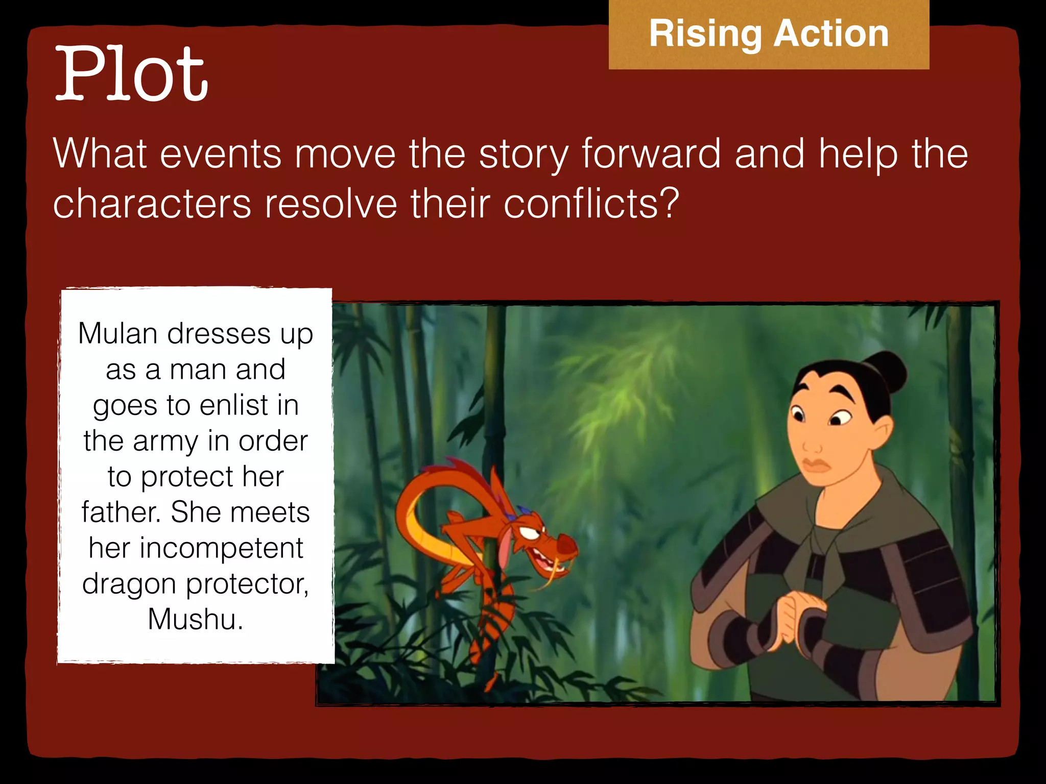 Plot
What events move the story forward and help the
characters resolve their conﬂicts?
Mulan dresses up
as a man and
goes to enlist in
the army in order
to protect her
father. She meets
her incompetent
dragon protector,
Mushu.
Rising Action
 
