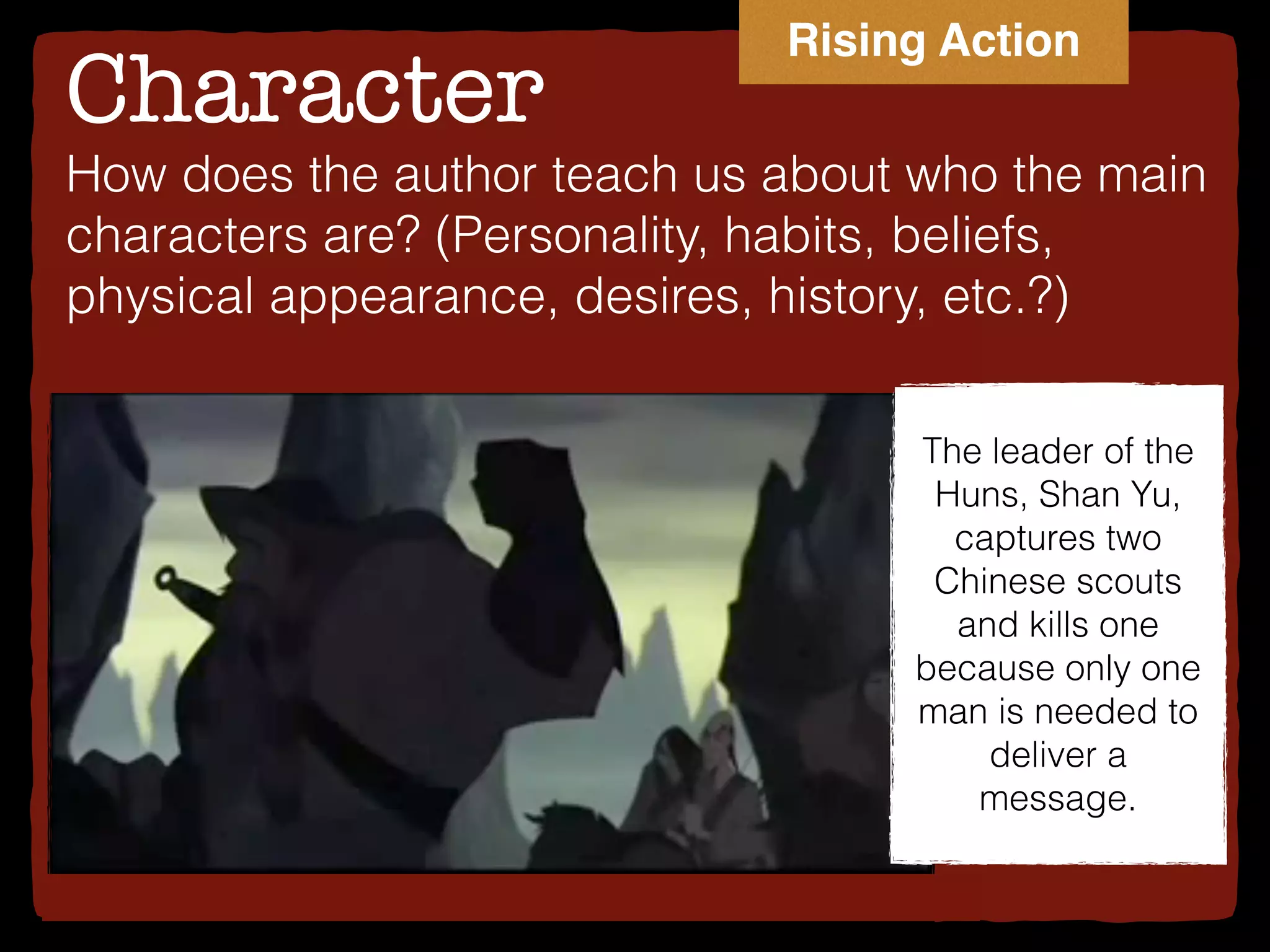 Character
How does the author teach us about who the main
characters are? (Personality, habits, beliefs,
physical appearance, desires, history, etc.?)
The leader of the
Huns, Shan Yu,
captures two
Chinese scouts
and kills one
because only one
man is needed to
deliver a
message.
Rising Action
 