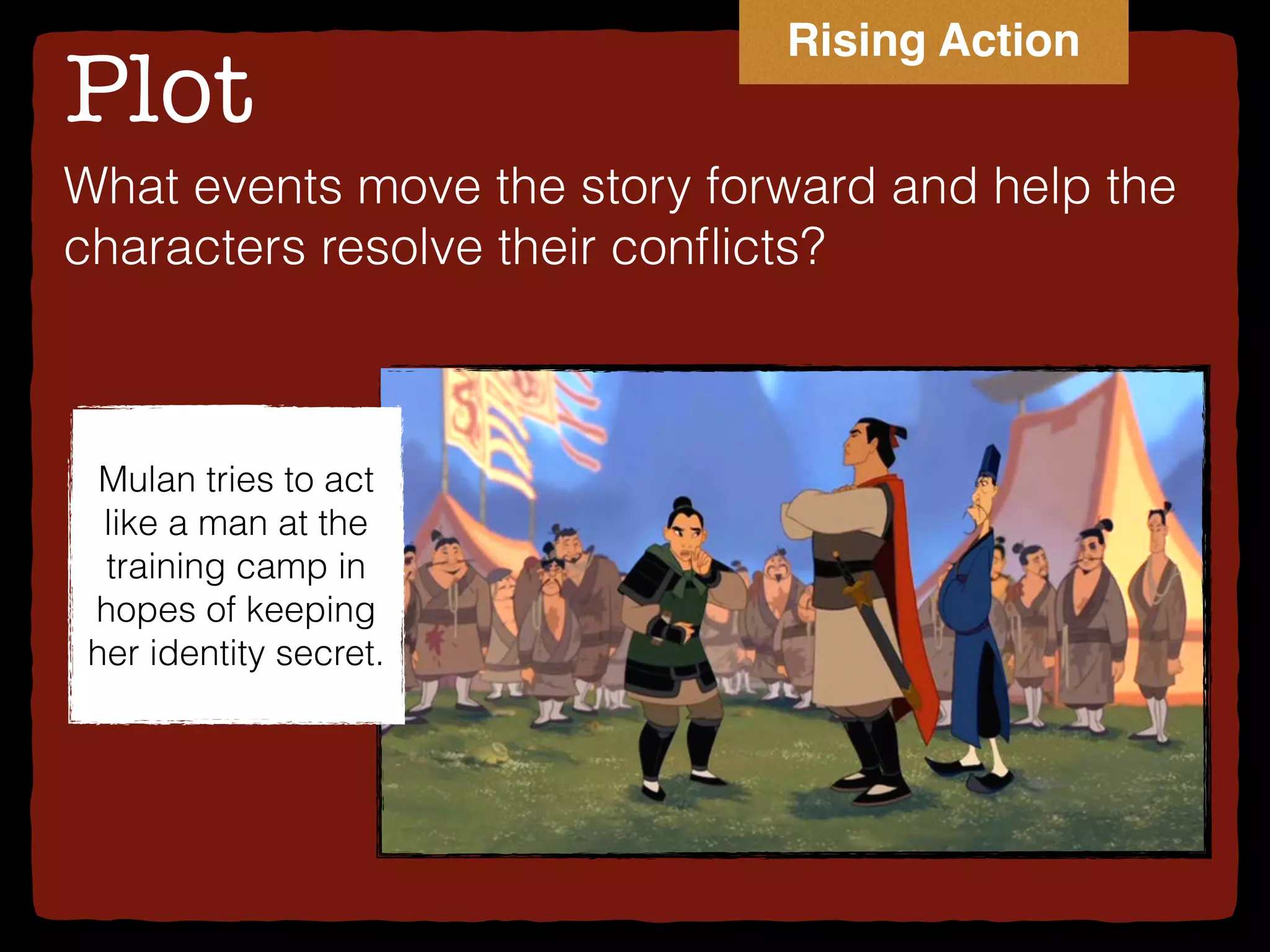 Plot
What events move the story forward and help the
characters resolve their conﬂicts?
Mulan tries to act
like a man at the
training camp in
hopes of keeping
her identity secret.
Rising Action
 