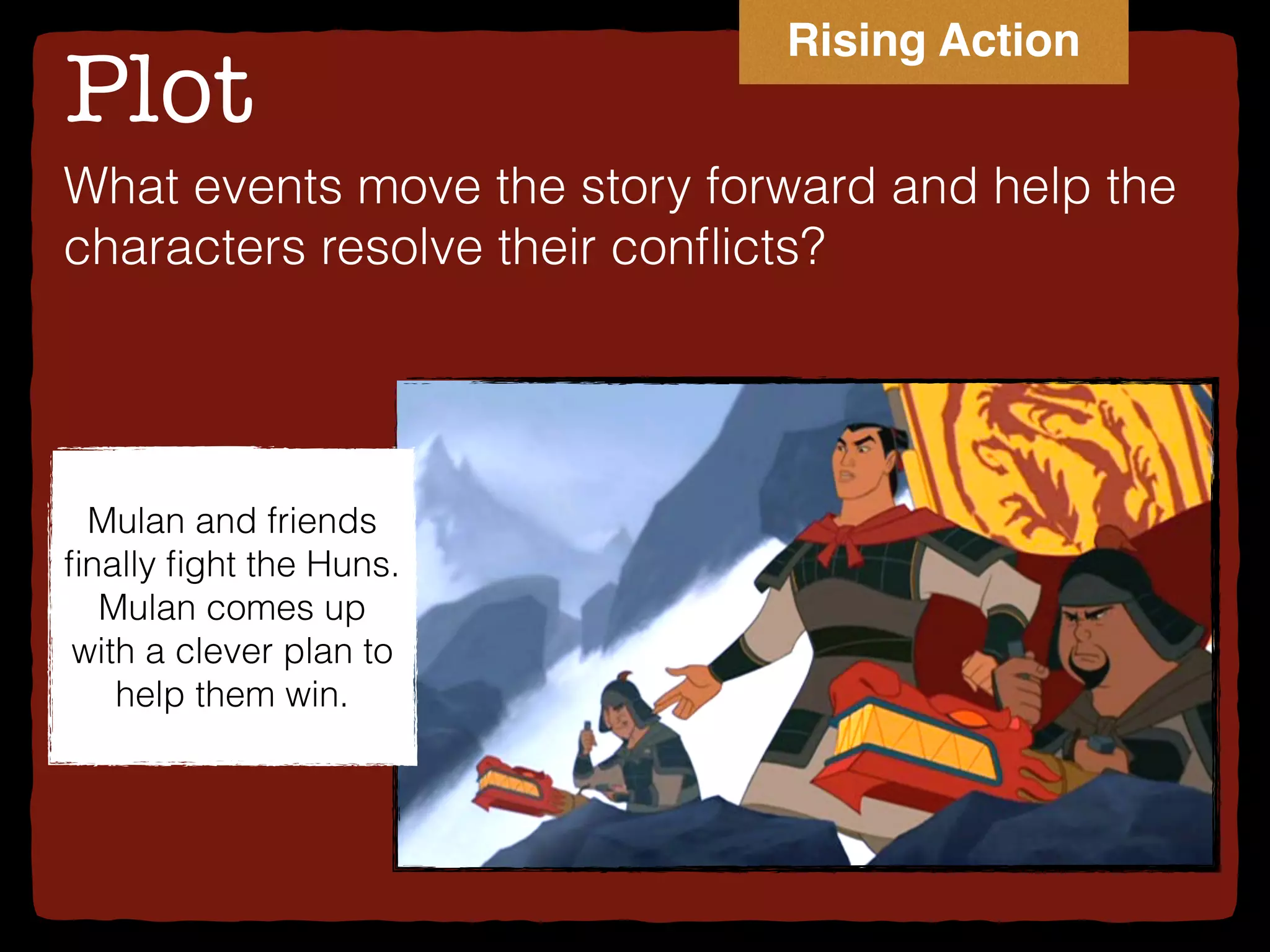 Plot
What events move the story forward and help the
characters resolve their conﬂicts?
Mulan and friends
ﬁnally ﬁght the Huns.
Mulan comes up
with a clever plan to
help them win.
Rising Action
 