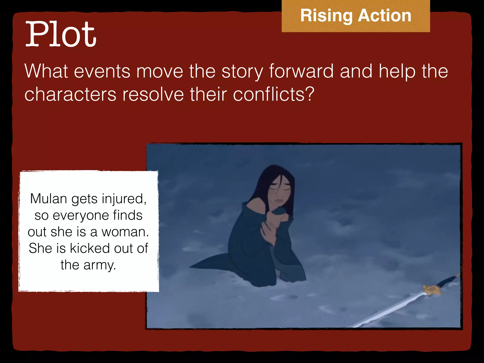 Plot
What events move the story forward and help the
characters resolve their conﬂicts?
Mulan gets injured,
so everyone ﬁnds
out she is a woman.
She is kicked out of
the army.
Rising Action
 