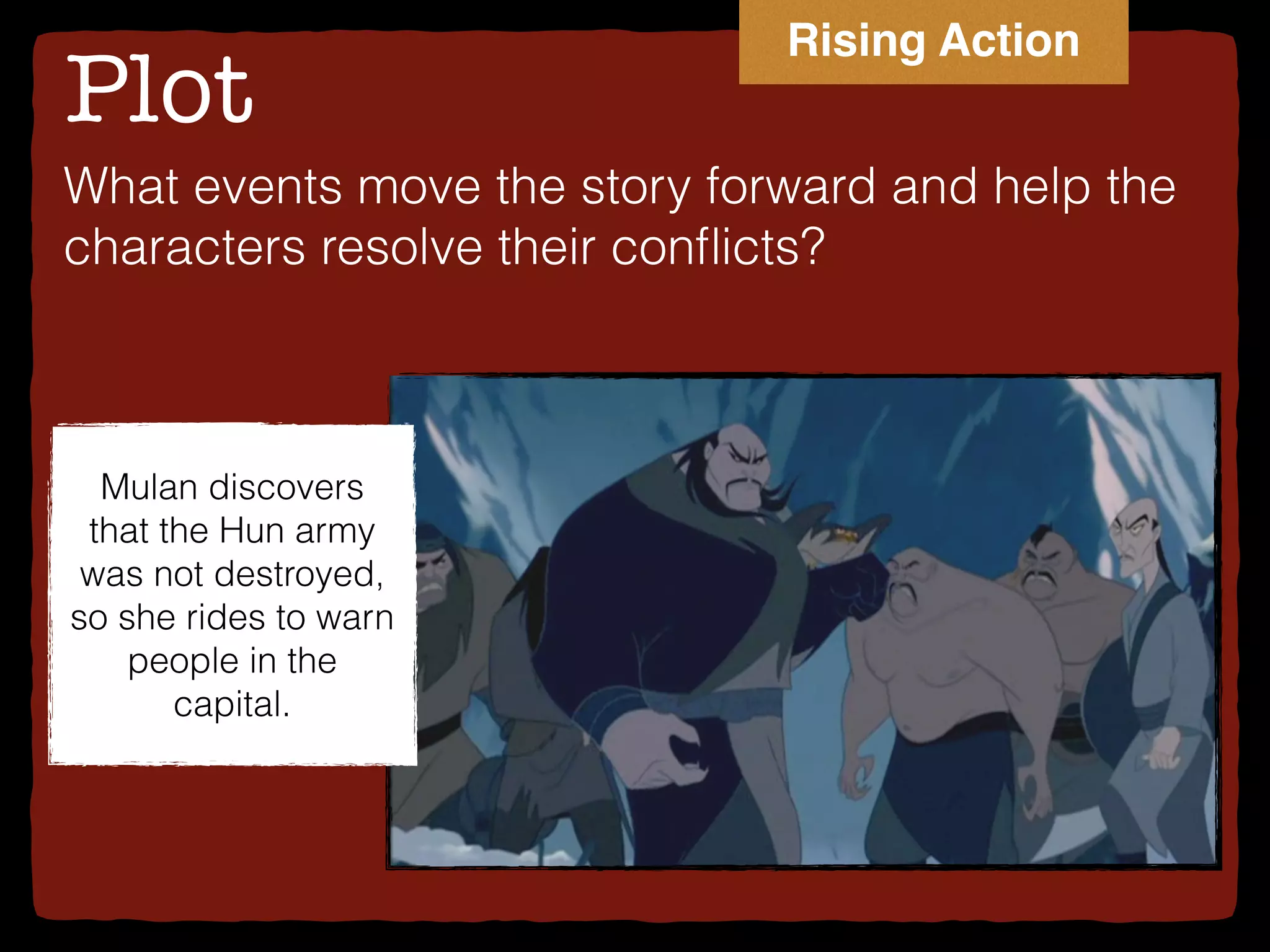 Plot
What events move the story forward and help the
characters resolve their conﬂicts?
Mulan discovers
that the Hun army
was not destroyed,
so she rides to warn
people in the
capital.
Rising Action
 