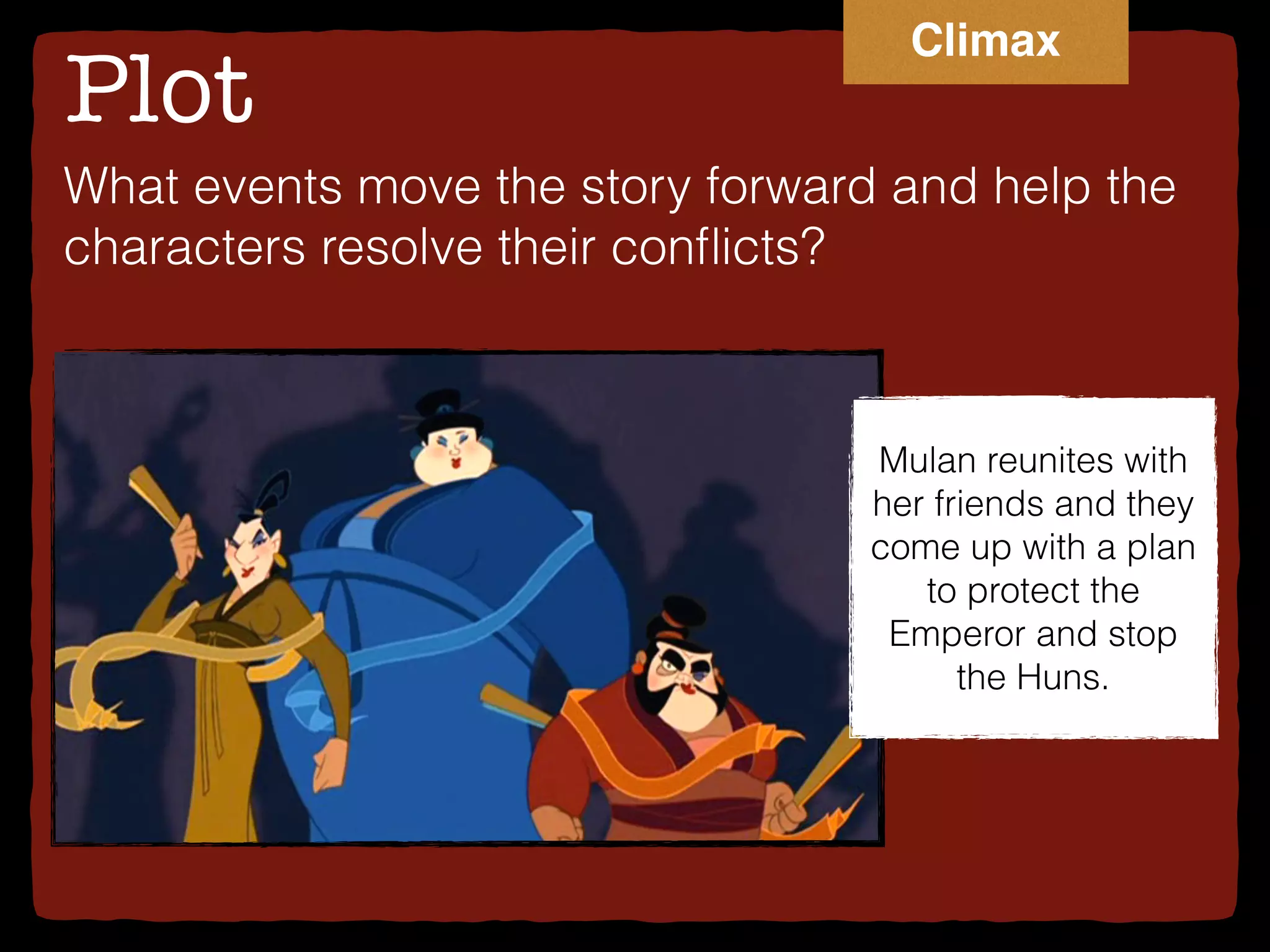 Plot
What events move the story forward and help the
characters resolve their conﬂicts?
Mulan reunites with
her friends and they
come up with a plan
to protect the
Emperor and stop
the Huns.
Climax
 