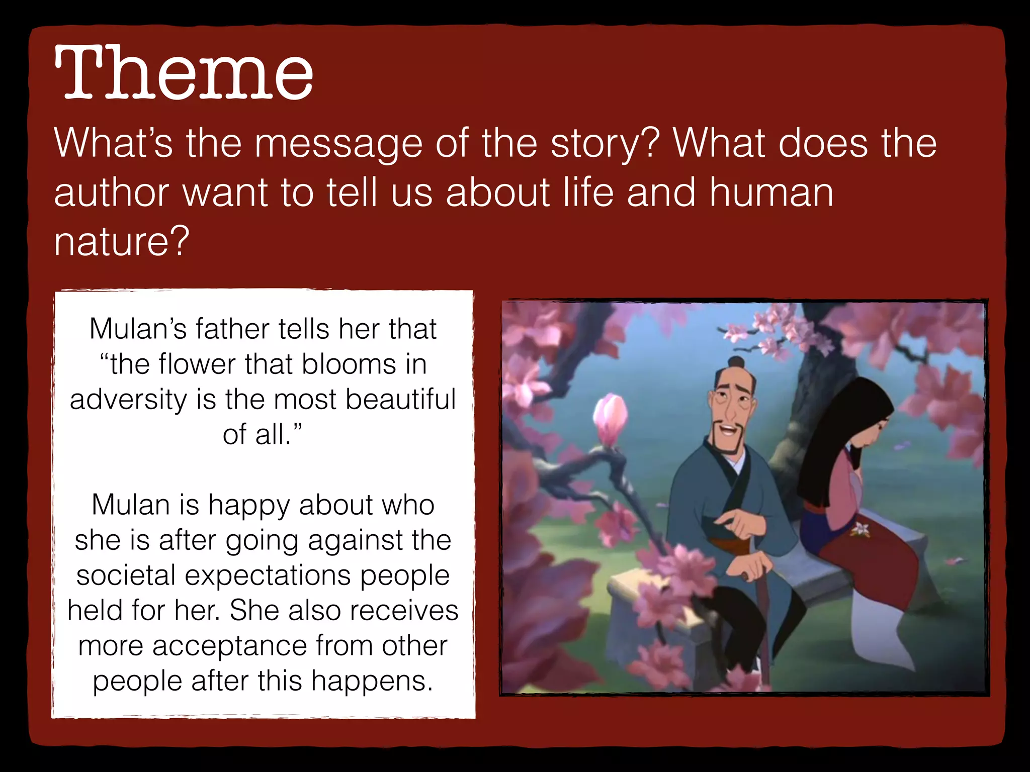 Theme
What’s the message of the story? What does the
author want to tell us about life and human
nature?
Mulan’s father tells her that
“the ﬂower that blooms in
adversity is the most beautiful
of all.”
Mulan is happy about who
she is after going against the
societal expectations people
held for her. She also receives
more acceptance from other
people after this happens.
 