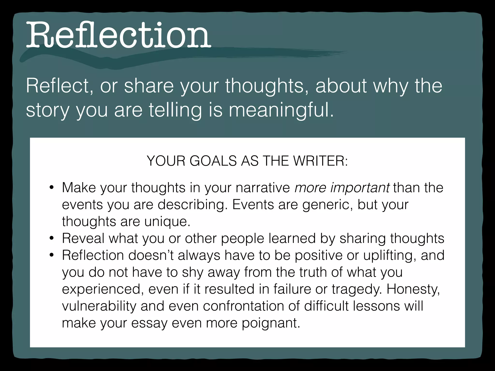 Reﬂection
Reﬂect, or share your thoughts, about why the
story you are telling is meaningful.
YOUR GOALS AS THE WRITER:
• Make your thoughts in your narrative more important than the
events you are describing. Events are generic, but your
thoughts are unique.
• Reveal what you or other people learned by sharing thoughts
• Reﬂection doesn’t always have to be positive or uplifting, and
you do not have to shy away from the truth of what you
experienced, even if it resulted in failure or tragedy. Honesty,
vulnerability and even confrontation of difﬁcult lessons will
make your essay even more poignant.
 