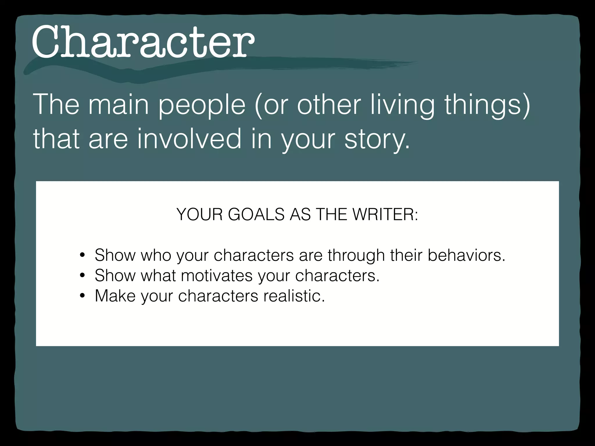 Character
The main people (or other living things)
that are involved in your story.
YOUR GOALS AS THE WRITER:
• Show who your characters are through their behaviors.
• Show what motivates your characters.
• Make your characters realistic.
 