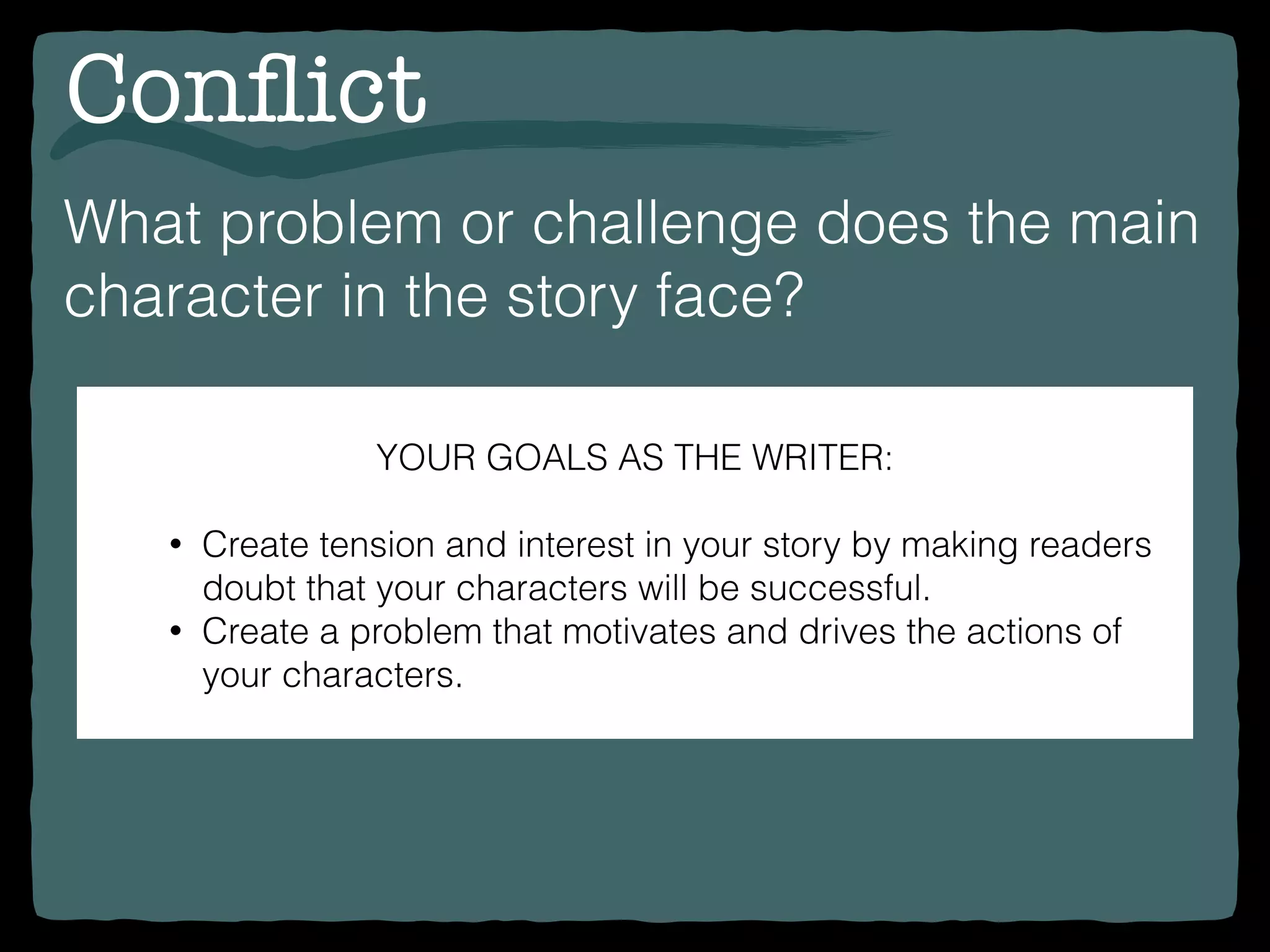 Conﬂict
What problem or challenge does the main
character in the story face?
YOUR GOALS AS THE WRITER:
• Create tension and interest in your story by making readers
doubt that your characters will be successful.
• Create a problem that motivates and drives the actions of
your characters.
 
