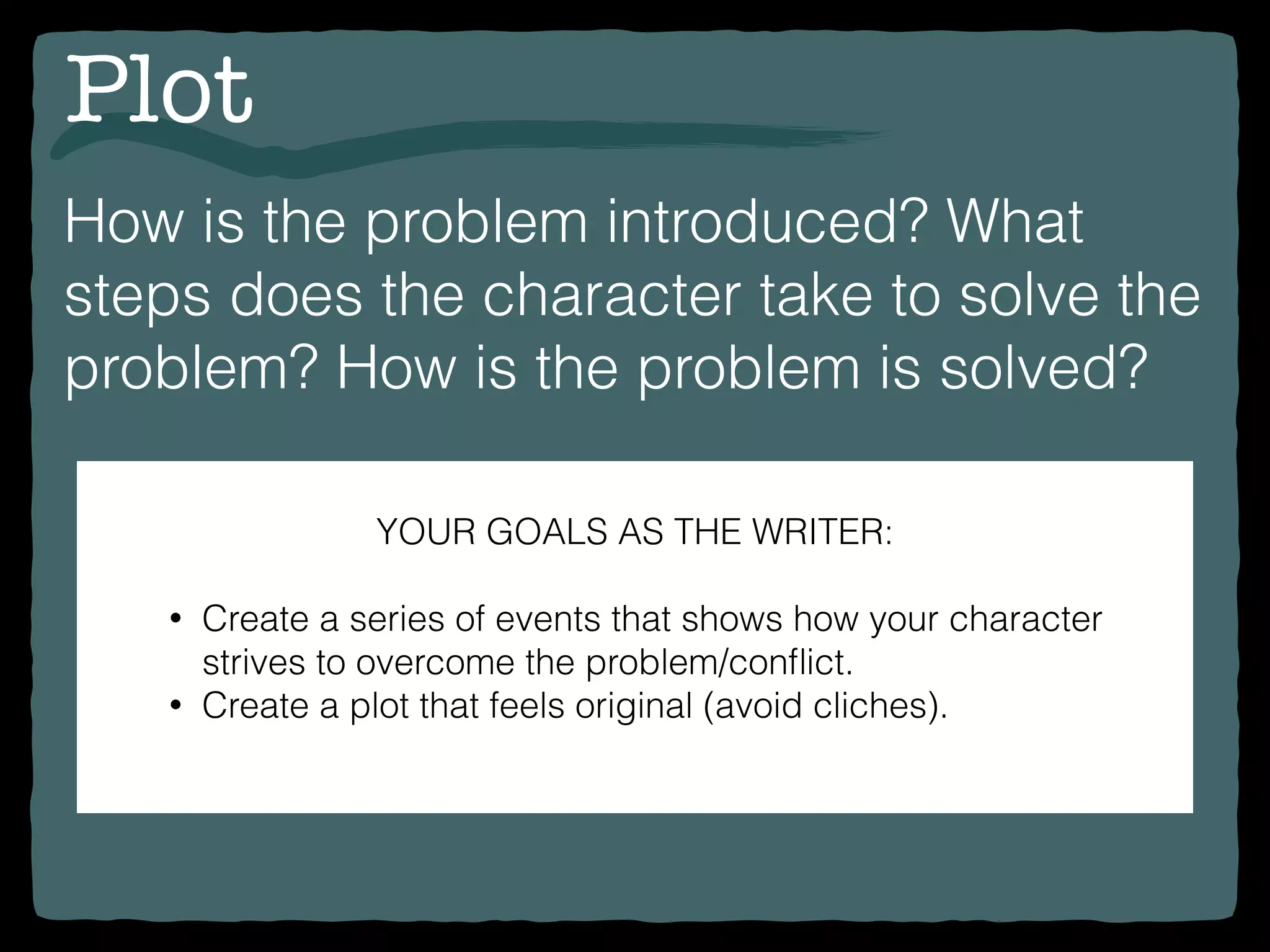 Plot
How is the problem introduced? What
steps does the character take to solve the
problem? How is the problem is solved?
YOUR GOALS AS THE WRITER:
• Create a series of events that shows how your character
strives to overcome the problem/conﬂict.
• Create a plot that feels original (avoid cliches).
 