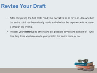 Revise Your Draft
• After completing the first draft, read your narrative as to have an idea whether
the entire point has been clearly made and whether the experience is recreate
d through the writing.
• Present your narrative to others and get possible advice and opinion of whe
ther they think you have made your point in the entire piece or not.
 