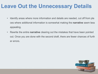 Leave Out the Unnecessary Details
• Identify areas where more information and details are needed, cut off from pla
ces where additional information is somewhat making the narrative seem less
appealing.
• Rewrite the entire narrative clearing out the mistakes that have been pointed
out. Once you are done with the second draft, there are fewer chances of furth
er errors.
 