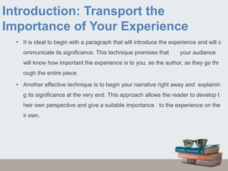 Introduction: Transport the
Importance of Your Experience
• It is ideal to begin with a paragraph that will introduce the experience and will c
ommunicate its significance. This technique promises that your audience
will know how important the experience is to you, as the author, as they go thr
ough the entire piece.
• Another effective technique is to begin your narrative right away and explainin
g its significance at the very end. This approach allows the reader to develop t
heir own perspective and give a suitable importance to the experience on the
ir own.
 