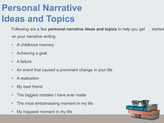 Personal Narrative
Ideas and Topics
Following are a few personal narrative ideas and topics to help you get started
on your narrative writing.
• A childhood memory
• Achieving a goal
• A failure
• An event that caused a prominent change in your life
• A realization
• My best friend
• The biggest mistake I have ever made
• The most embarrassing moment in my life
• My happiest moment in my life
 