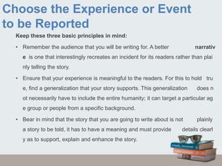 Choose the Experience or Event
to be Reported
Keep these three basic principles in mind:
• Remember the audience that you will be writing for. A better narrativ
e is one that interestingly recreates an incident for its readers rather than plai
nly telling the story.
• Ensure that your experience is meaningful to the readers. For this to hold tru
e, find a generalization that your story supports. This generalization does n
ot necessarily have to include the entire humanity; it can target a particular ag
e group or people from a specific background.
• Bear in mind that the story that you are going to write about is not plainly
a story to be told, it has to have a meaning and must provide details clearl
y as to support, explain and enhance the story.
 