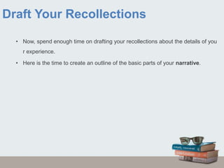 Draft Your Recollections
• Now, spend enough time on drafting your recollections about the details of you
r experience.
• Here is the time to create an outline of the basic parts of your narrative.
 
